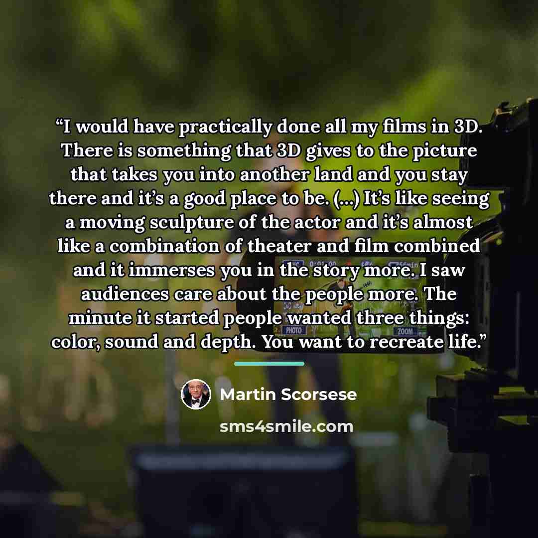 “I would have practically done all my films in 3D. There is something that 3D gives to the picture that takes you into another land and you stay there and it’s a good place to be. (…) It’s like seeing a moving sculpture of the actor and it’s almost like a combination of theater and film combined…” quote by Martin Scorsese