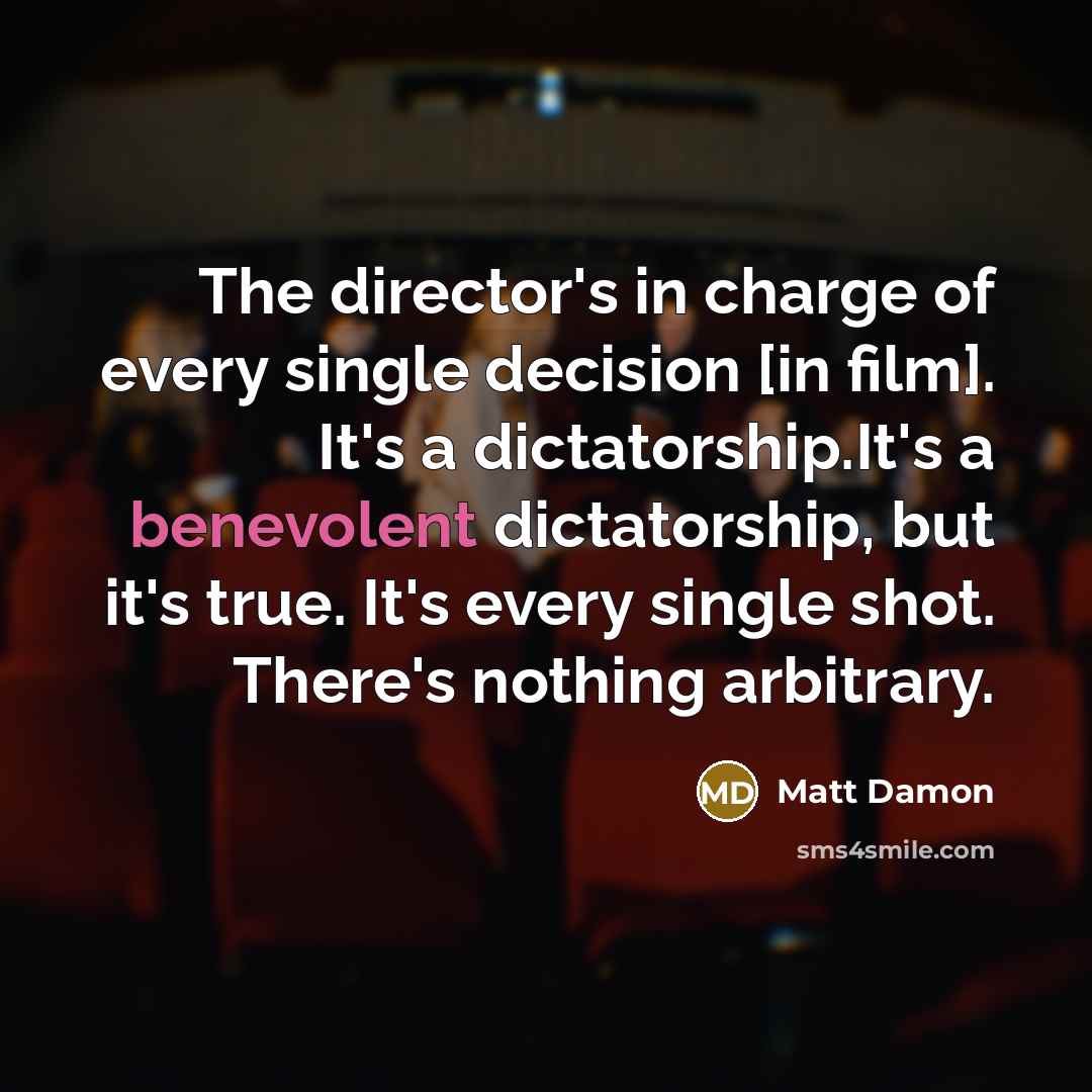 “The director's in charge of every single decision [in film]. It's a dictatorship.It's a benevolent dictatorship, but it's true. It's every single shot. There's nothing arbitrary.” quote by Matt Damon