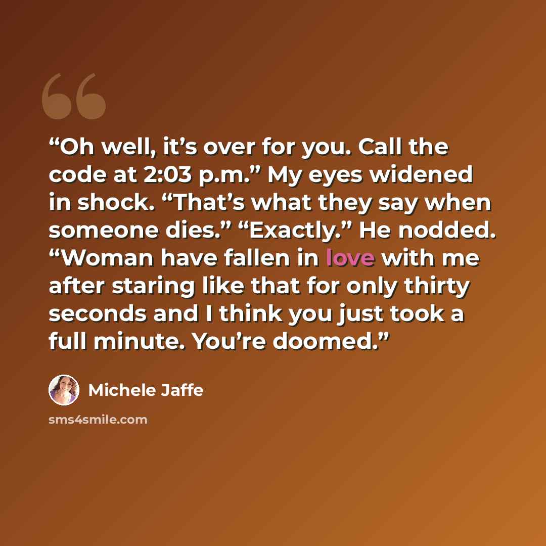 “Oh well, it’s over for you. Call the code at 2:03 p.m.” My eyes widened in shock. “That’s what they say when someone dies.” “Exactly.” He nodded. “Woman have fallen in love with me after staring like that for only thirty seconds and I think you just took a full minute. You’re doomed.” quote by Michele Jaffe