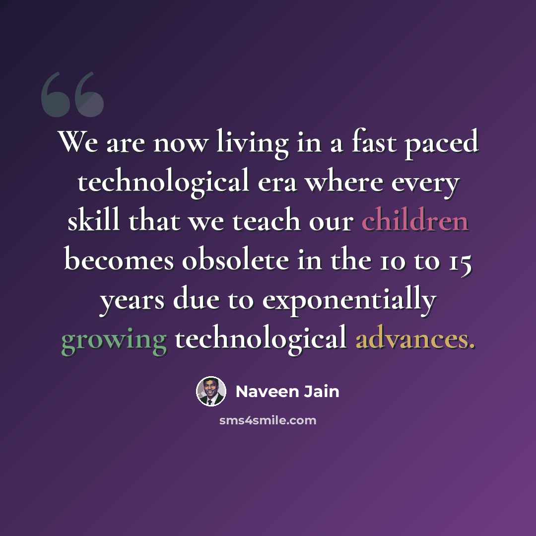 “We are now living in a fast paced technological era where every skill that we teach our children becomes obsolete in the 10 to 15 years due to exponentially growing technological advances.” quote by Naveen Jain