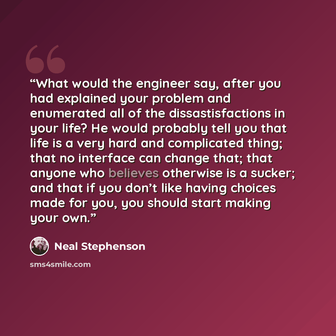 “What would the engineer say, after you had explained your problem and enumerated all of the dissastisfactions in your life? He would probably tell you that life is a very hard and complicated thing; that no interface can change that; that anyone who believes otherwise is a sucker; and that if you…” quote by Neal Stephenson