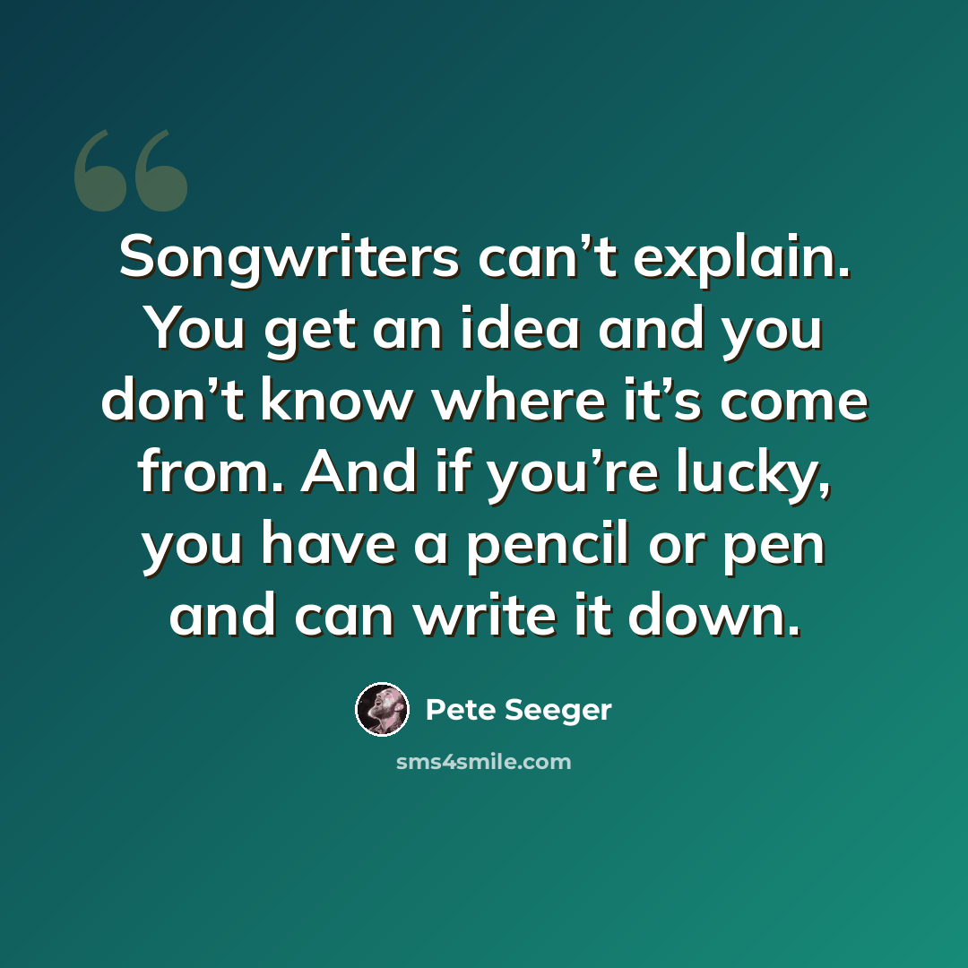 “Songwriters can’t explain. You get an idea and you don’t know where it’s come from. And if you’re lucky, you have a pencil or pen and can write it down.” quote by Pete Seeger
