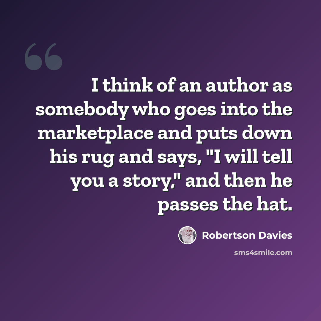 “I think of an author as somebody who goes into the marketplace and puts down his rug and says, "I will tell you a story," and then he passes the hat.” quote by Robertson Davies