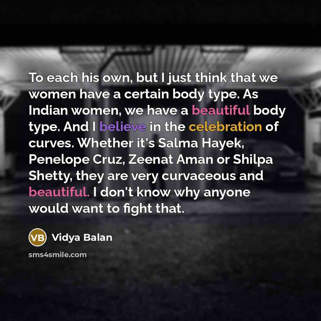 “To each his own, but I just think that we women have a certain body type. As Indian women, we have a beautiful body type. And I believe in the celebration of curves. Whether it's Salma Hayek, Penelope Cruz, Zeenat Aman or Shilpa Shetty, they are very curvaceous and beautiful. I don't know why…” quote by Vidya Balan