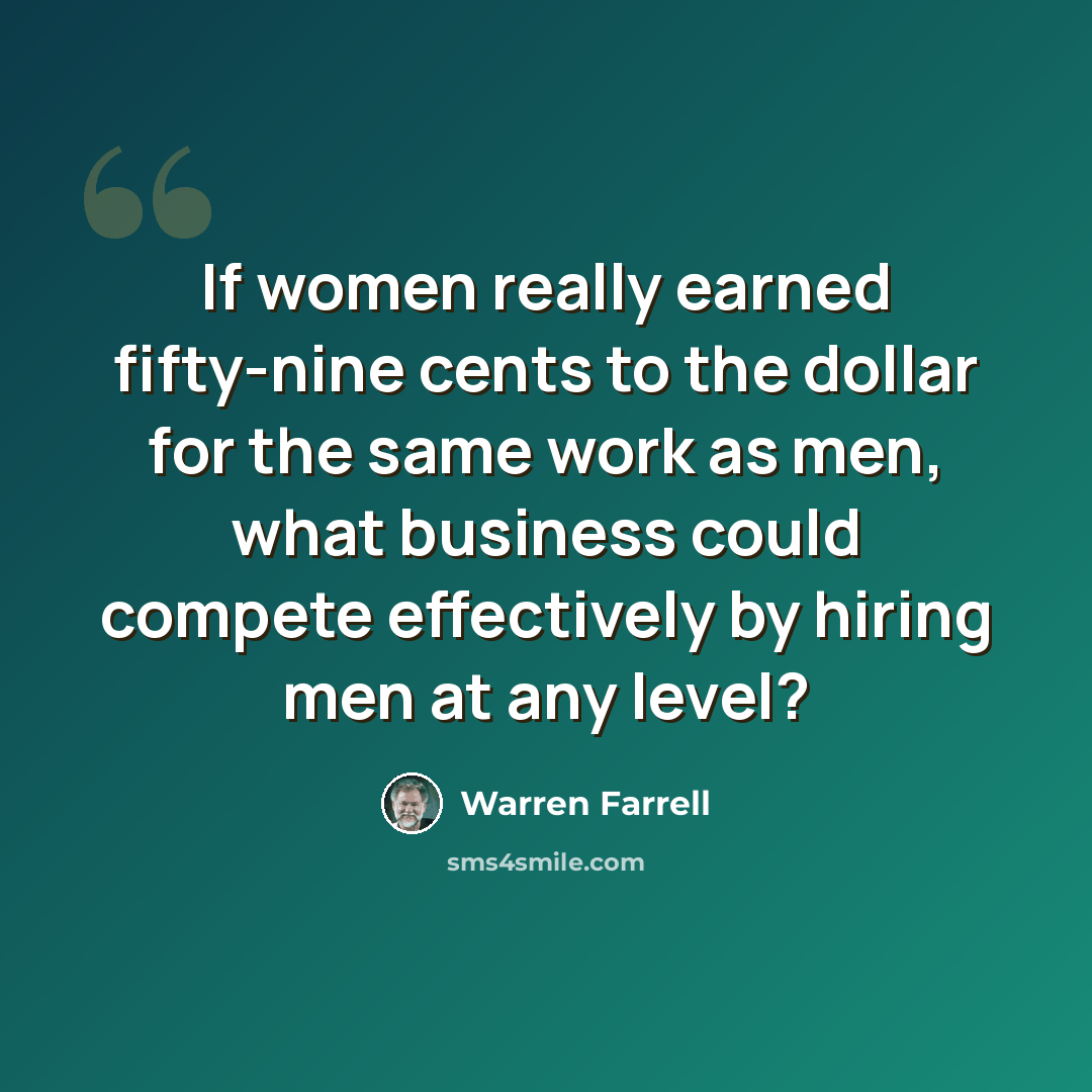 “If women really earned fifty-nine cents to the dollar for the same work as men, what business could compete effectively by hiring men at any level?” quote by Warren Farrell