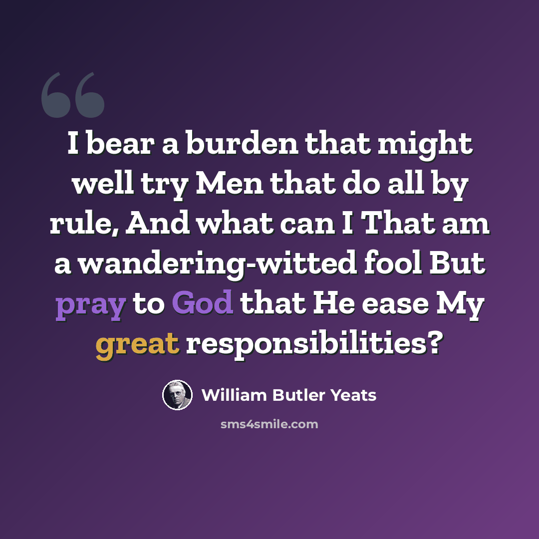 “I bear a burden that might well try Men that do all by rule, And what can I That am a wandering-witted fool But pray to God that He ease My great responsibilities?” quote by William Butler Yeats