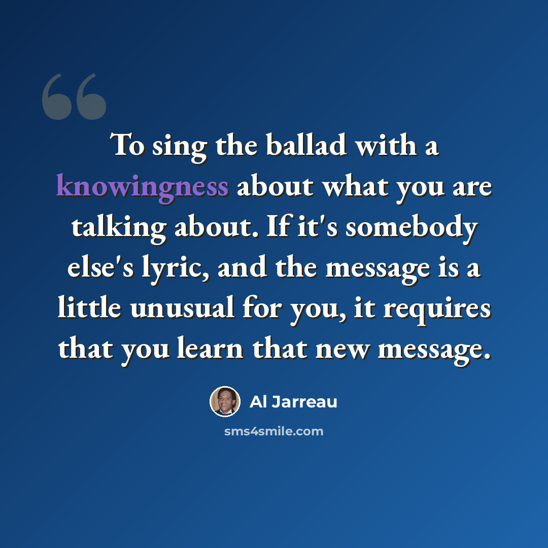 “To sing the ballad with a knowingness about what you are talking about. If it's somebody else's lyric, and the message is a little unusual for you, it requires that you learn that new message.” quote by Al Jarreau