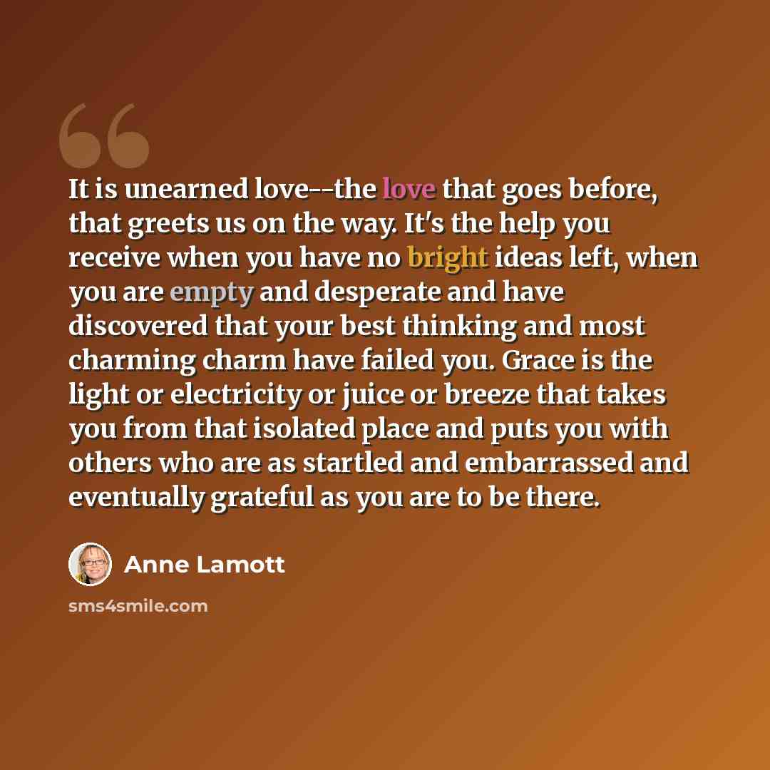 “It is unearned love--the love that goes before, that greets us on the way. It's the help you receive when you have no bright ideas left, when you are empty and desperate and have discovered that your best thinking and most charming charm have failed you. Grace is the light or electricity or juice…” quote by Anne Lamott