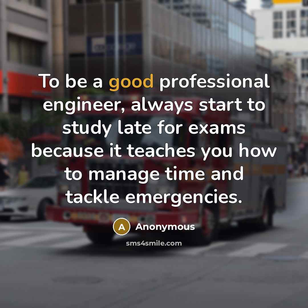 “To be a good professional engineer, always start to study late for exams because it teaches you how to manage time and tackle emergencies.” quote by Anonymous