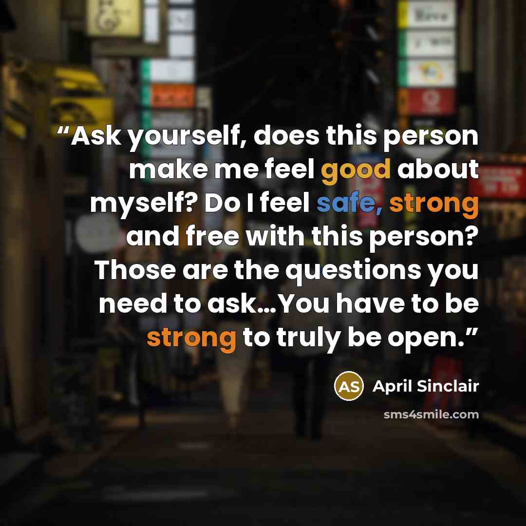 “Ask yourself, does this person make me feel good about myself? Do I feel safe, strong and free with this person? Those are the questions you need to ask…You have to be strong to truly be open.” quote by April Sinclair