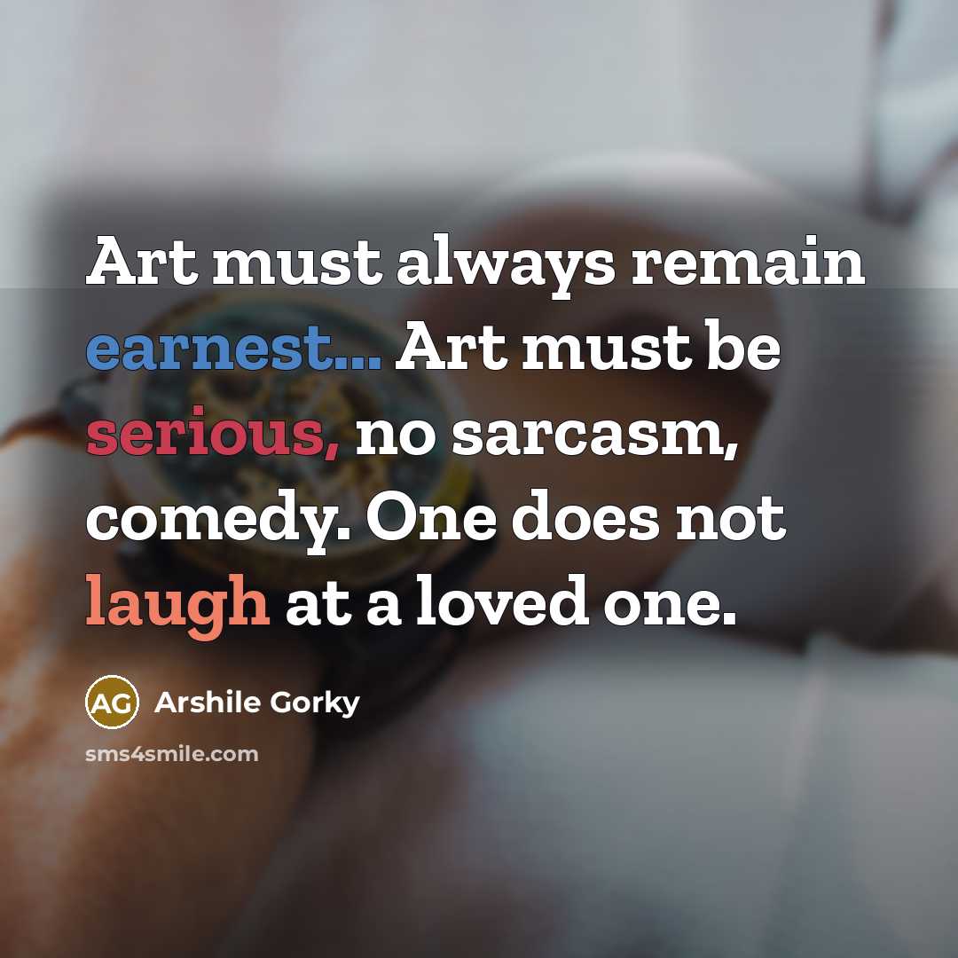 “Art must always remain earnest... Art must be serious, no sarcasm, comedy. One does not laugh at a loved one.” quote by Arshile Gorky