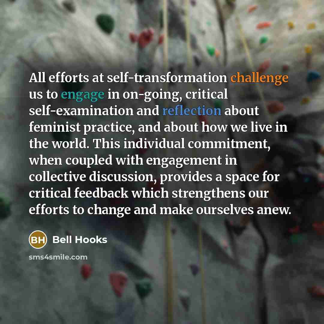 “All efforts at self-transformation challenge us to engage in on-going, critical self-examination and reflection about feminist practice, and about how we live in the world. This individual commitment, when coupled with engagement in collective discussion, provides a space for critical feedback…” quote by Bell Hooks