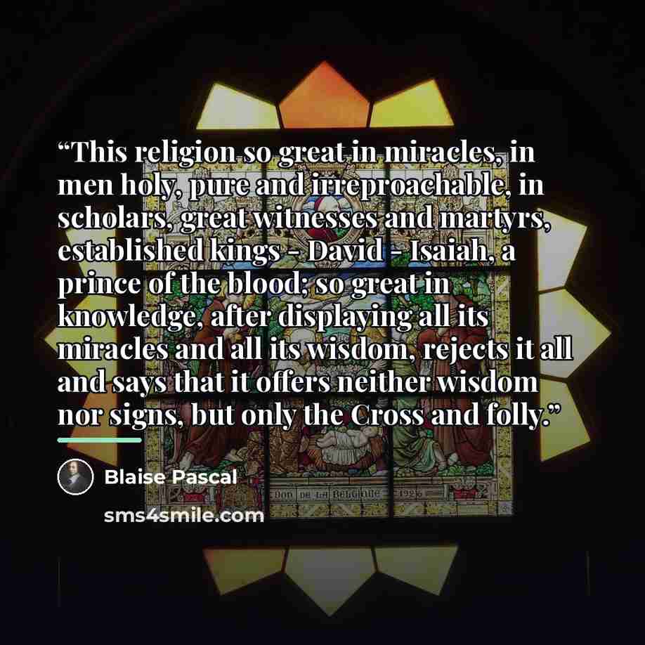 “This religion so great in miracles, in men holy, pure and irreproachable, in scholars, great witnesses and martyrs, established kings - David - Isaiah, a prince of the blood; so great in knowledge, after displaying all its miracles and all its wisdom, rejects it all and says that it offers neither…” quote by Blaise Pascal