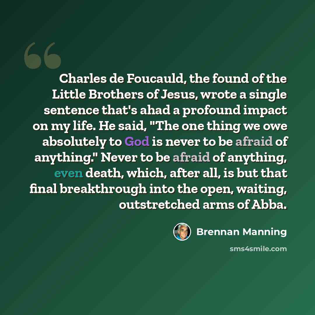 “Charles de Foucauld, the found of the Little Brothers of Jesus, wrote a single sentence that's ahad a profound impact on my life. He said, "The one thing we owe absolutely to God is never to be afraid of anything." Never to be afraid of anything, even death, which, after all, is but that final…” quote by Brennan Manning
