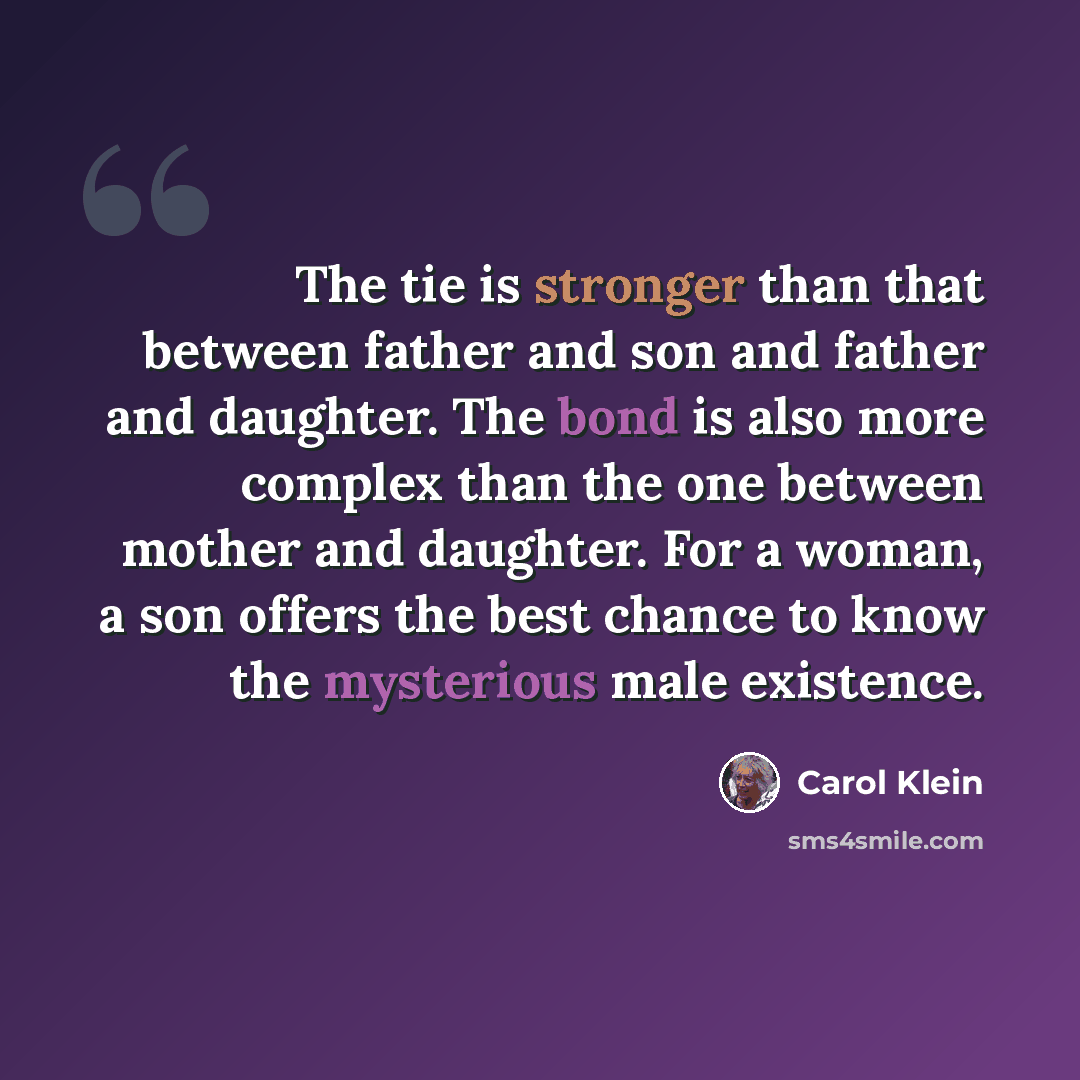 “The tie is stronger than that between father and son and father and daughter. The bond is also more complex than the one between mother and daughter. For a woman, a son offers the best chance to know the mysterious male existence.” quote by Carol Klein