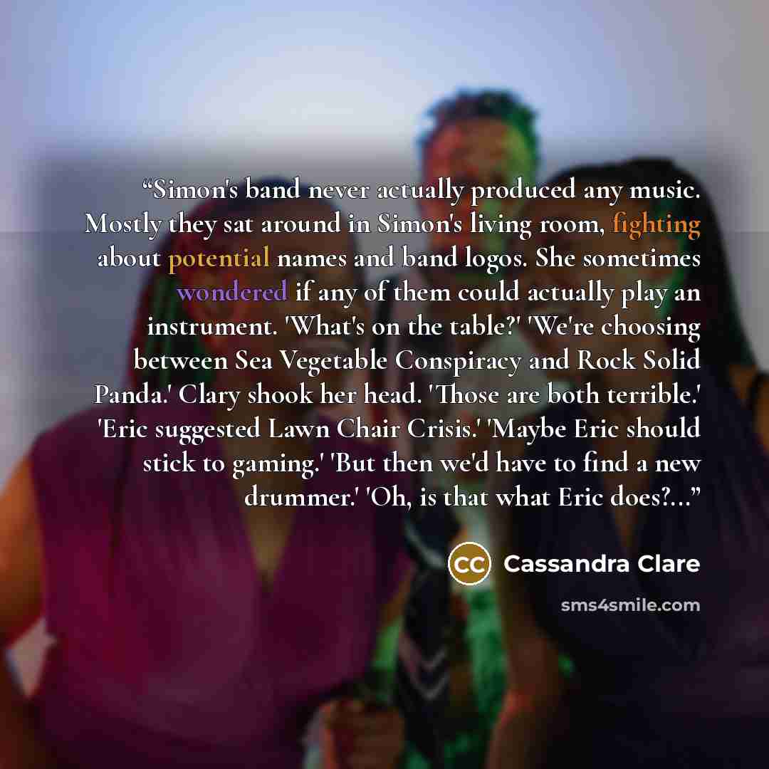 “Simon's band never actually produced any music. Mostly they sat around in Simon's living room, fighting about potential names and band logos. She sometimes wondered if any of them could actually play an instrument. 'What's on the table?' 'We're choosing between Sea Vegetable Conspiracy and Rock…” quote by Cassandra Clare