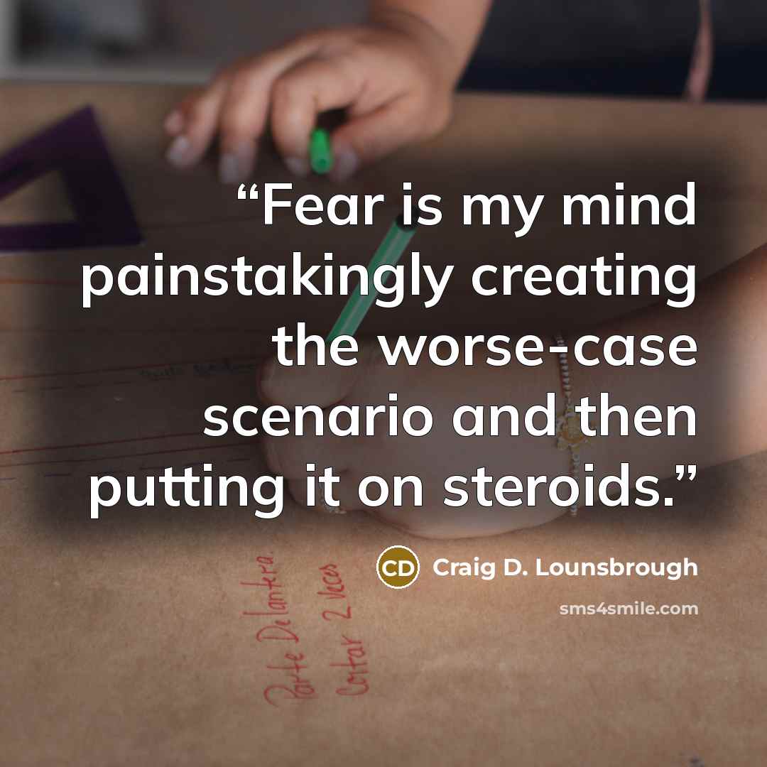 “Fear is my mind painstakingly creating the worse-case scenario and then putting it on steroids.” quote by Craig D. Lounsbrough