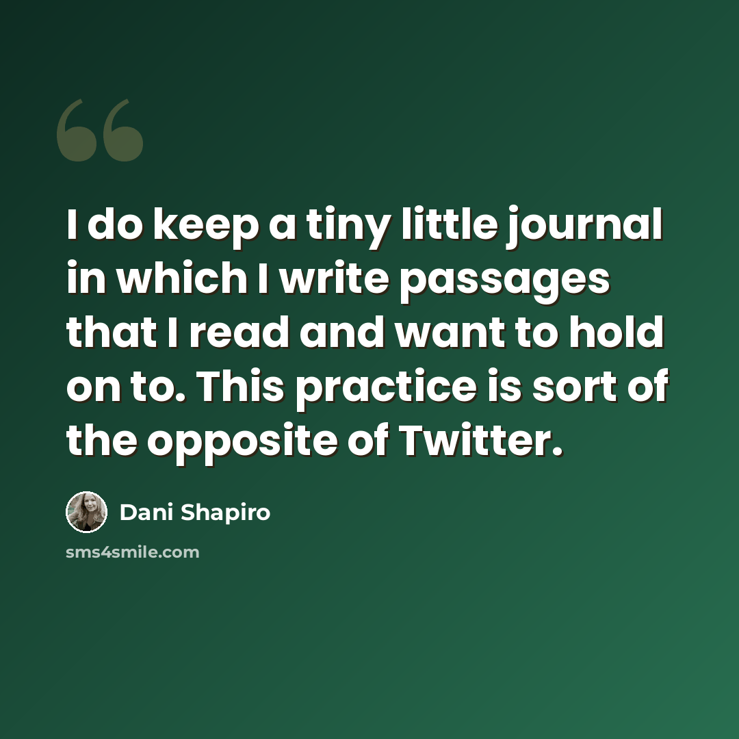 “I do keep a tiny little journal in which I write passages that I read and want to hold on to. This practice is sort of the opposite of Twitter.” quote by Dani Shapiro