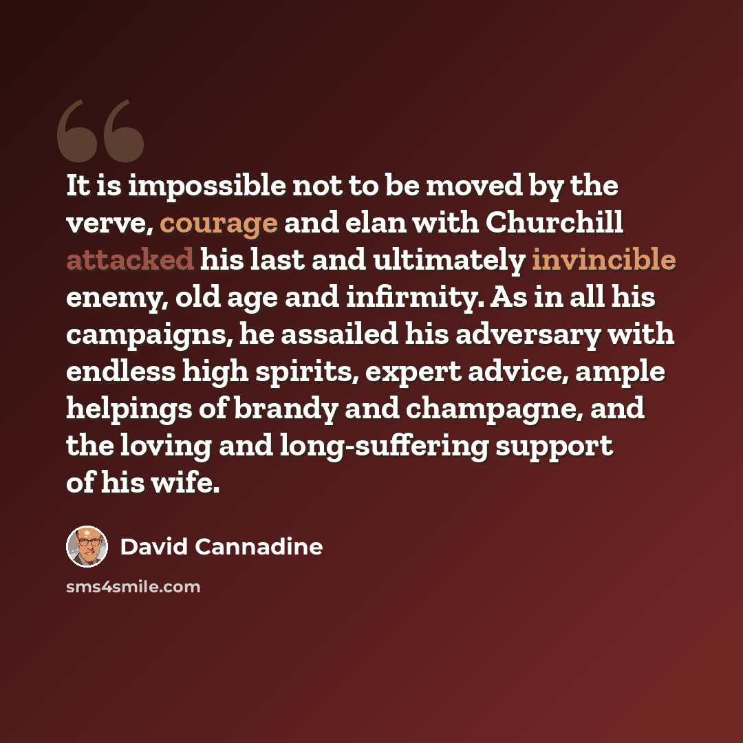 “It is impossible not to be moved by the verve, courage and elan with Churchill attacked his last and ultimately invincible enemy, old age and infirmity. As in all his campaigns, he assailed his adversary with endless high spirits, expert advice, ample helpings of brandy and champagne, and the…” quote by David Cannadine