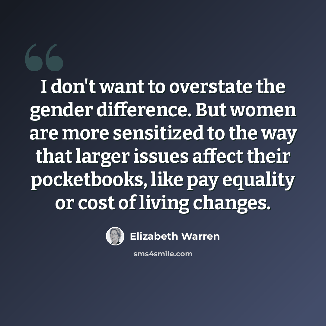 “I don't want to overstate the gender difference. But women are more sensitized to the way that larger issues affect their pocketbooks, like pay equality or cost of living changes.” quote by Elizabeth Warren