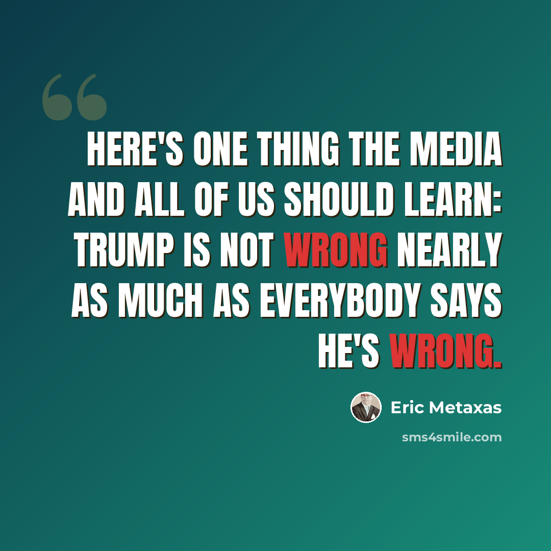 “Here's one thing the media and all of us should learn: Trump is not wrong nearly as much as everybody says he's wrong.” quote by Eric Metaxas