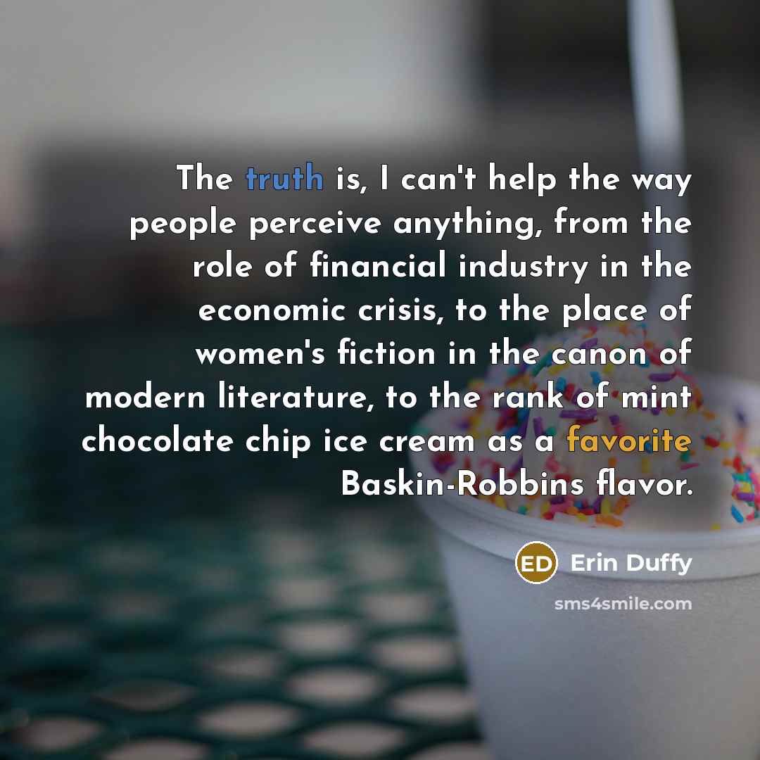 “The truth is, I can't help the way people perceive anything, from the role of financial industry in the economic crisis, to the place of women's fiction in the canon of modern literature, to the rank of mint chocolate chip ice cream as a favorite Baskin-Robbins flavor.” quote by Erin Duffy