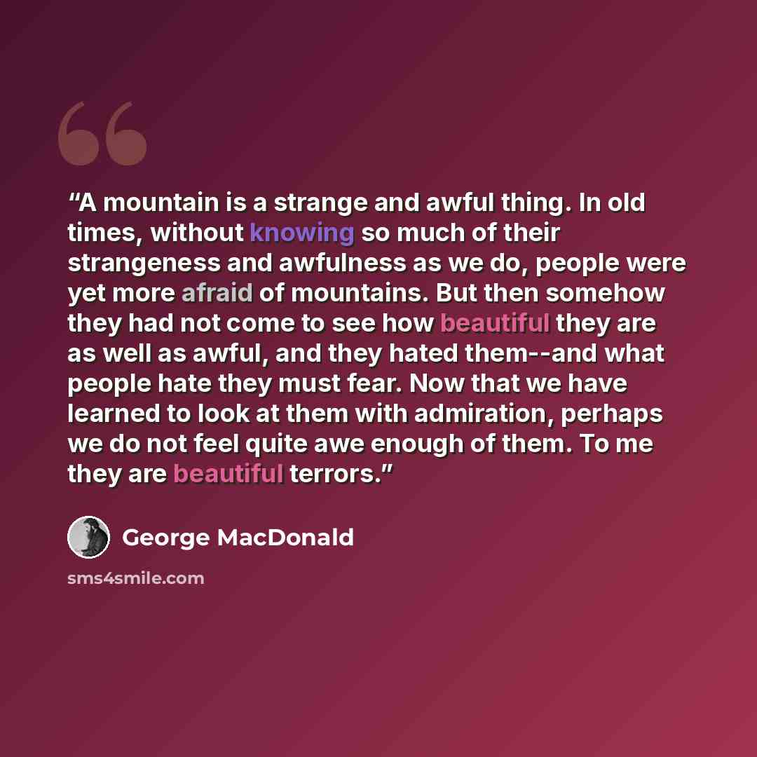 “A mountain is a strange and awful thing. In old times, without knowing so much of their strangeness and awfulness as we do, people were yet more afraid of mountains. But then somehow they had not come to see how beautiful they are as well as awful, and they hated them--and what people hate they…” quote by George MacDonald