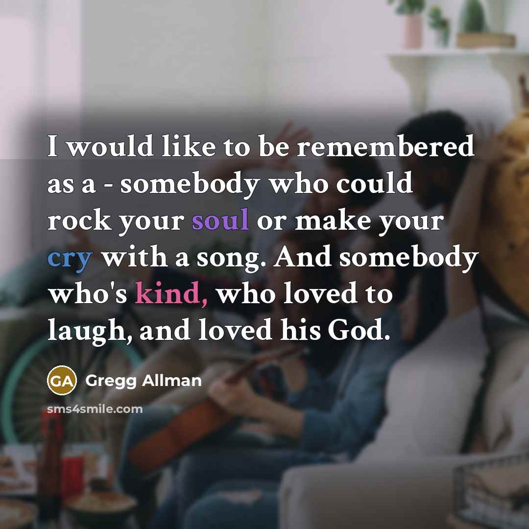 “I would like to be remembered as a - somebody who could rock your soul or make your cry with a song. And somebody who's kind, who loved to laugh, and loved his God.” quote by Gregg Allman