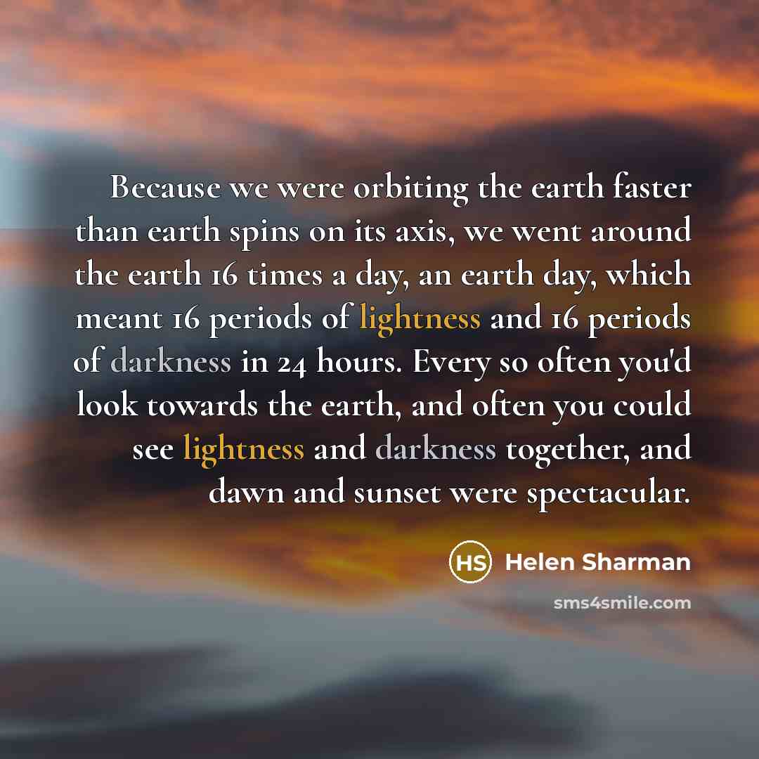 “Because we were orbiting the earth faster than earth spins on its axis, we went around the earth 16 times a day, an earth day, which meant 16 periods of lightness and 16 periods of darkness in 24 hours. Every so often you'd look towards the earth, and often you could see lightness and darkness…” quote by Helen Sharman