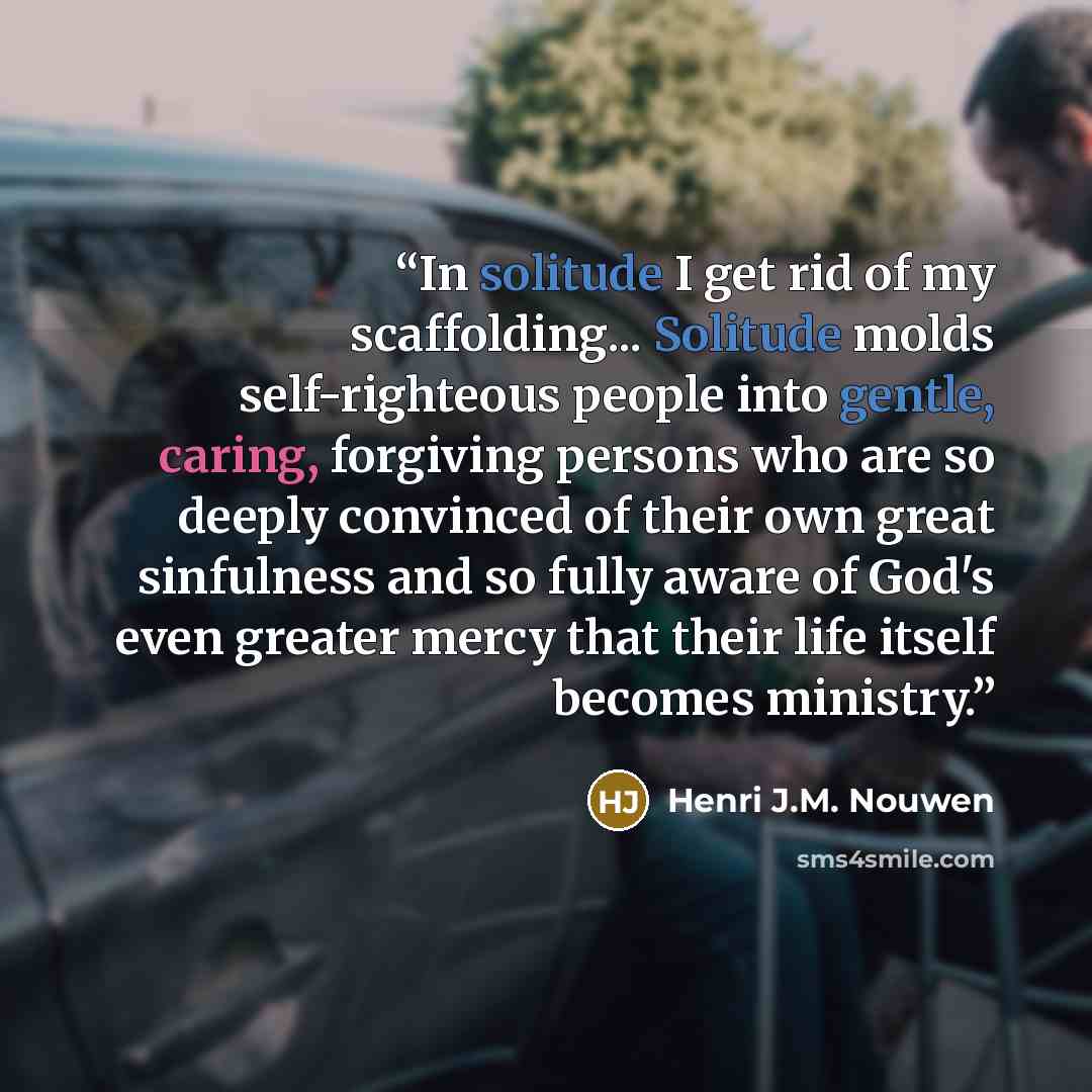 “In solitude I get rid of my scaffolding... Solitude molds self-righteous people into gentle, caring, forgiving persons who are so deeply convinced of their own great sinfulness and so fully aware of God's even greater mercy that their life itself becomes ministry.” quote by Henri J.M. Nouwen