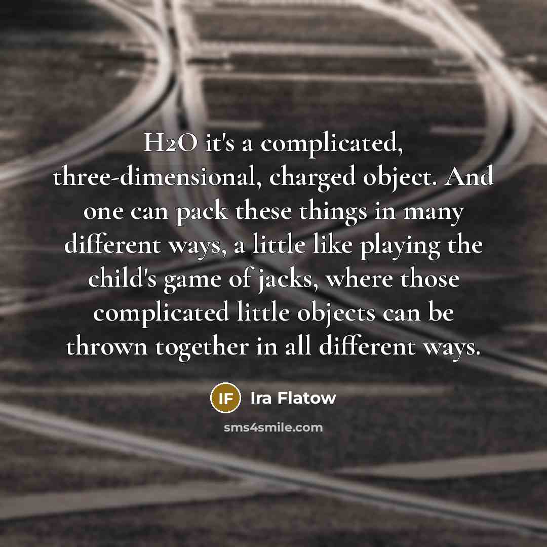 “H2O it's a complicated, three-dimensional, charged object. And one can pack these things in many different ways, a little like playing the child's game of jacks, where those complicated little objects can be thrown together in all different ways.” quote by Ira Flatow
