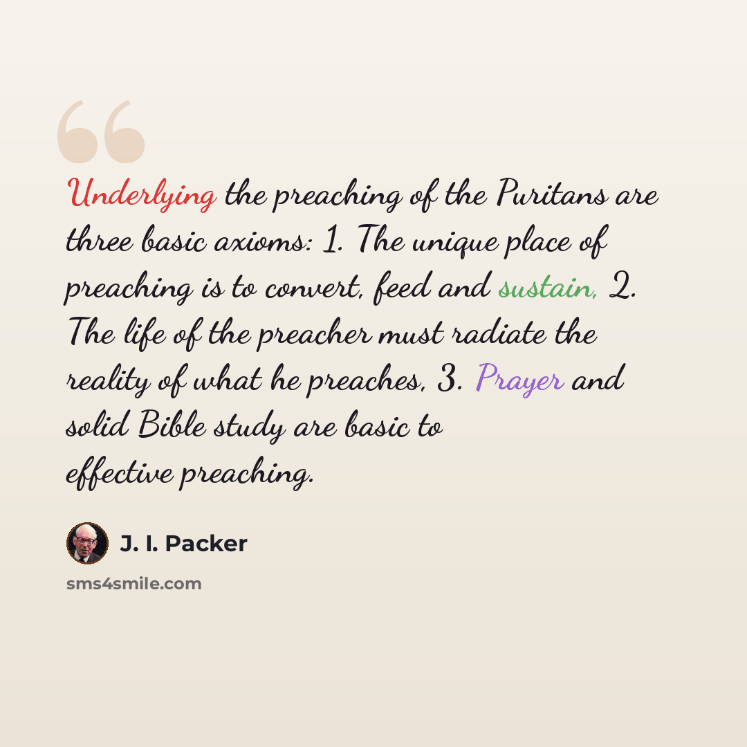 “Underlying the preaching of the Puritans are three basic axioms: 1. The unique place of preaching is to convert, feed and sustain, 2. The life of the preacher must radiate the reality of what he preaches, 3. Prayer and solid Bible study are basic to effective preaching.” quote by J. I. Packer