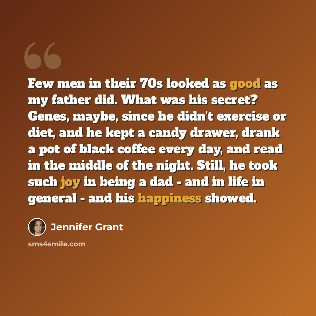 “Few men in their 70s looked as good as my father did. What was his secret? Genes, maybe, since he didn't exercise or diet, and he kept a candy drawer, drank a pot of black coffee every day, and read in the middle of the night. Still, he took such joy in being a dad - and in life in general - and…” quote by Jennifer Grant