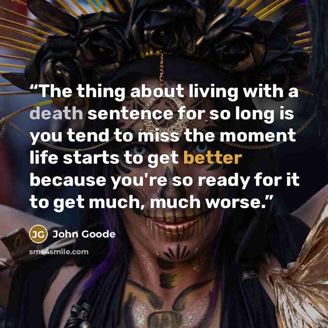 “The thing about living with a death sentence for so long is you tend to miss the moment life starts to get better because you're so ready for it to get much, much worse.” quote by John Goode