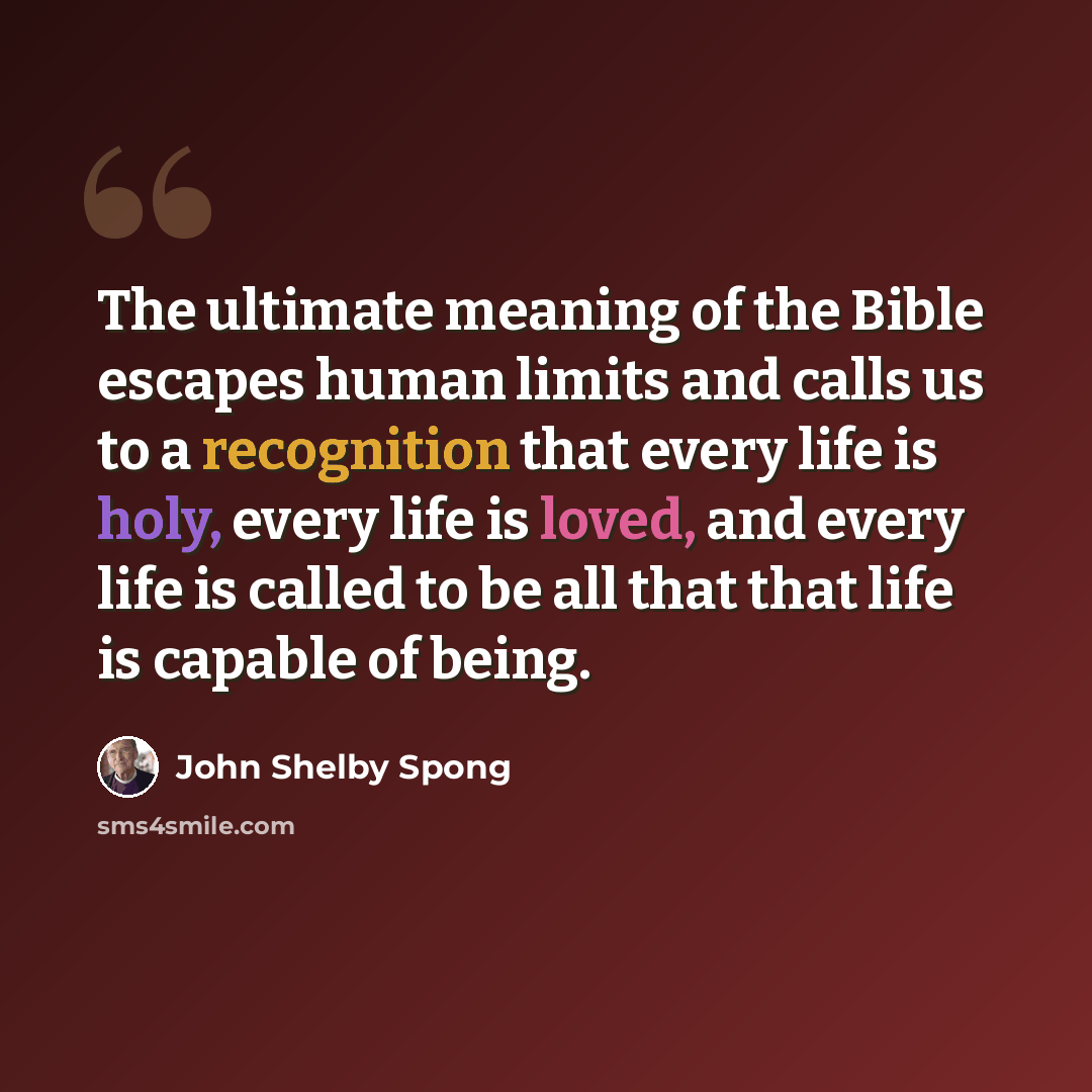“The ultimate meaning of the Bible escapes human limits and calls us to a recognition that every life is holy, every life is loved, and every life is called to be all that that life is capable of being.” quote by John Shelby Spong