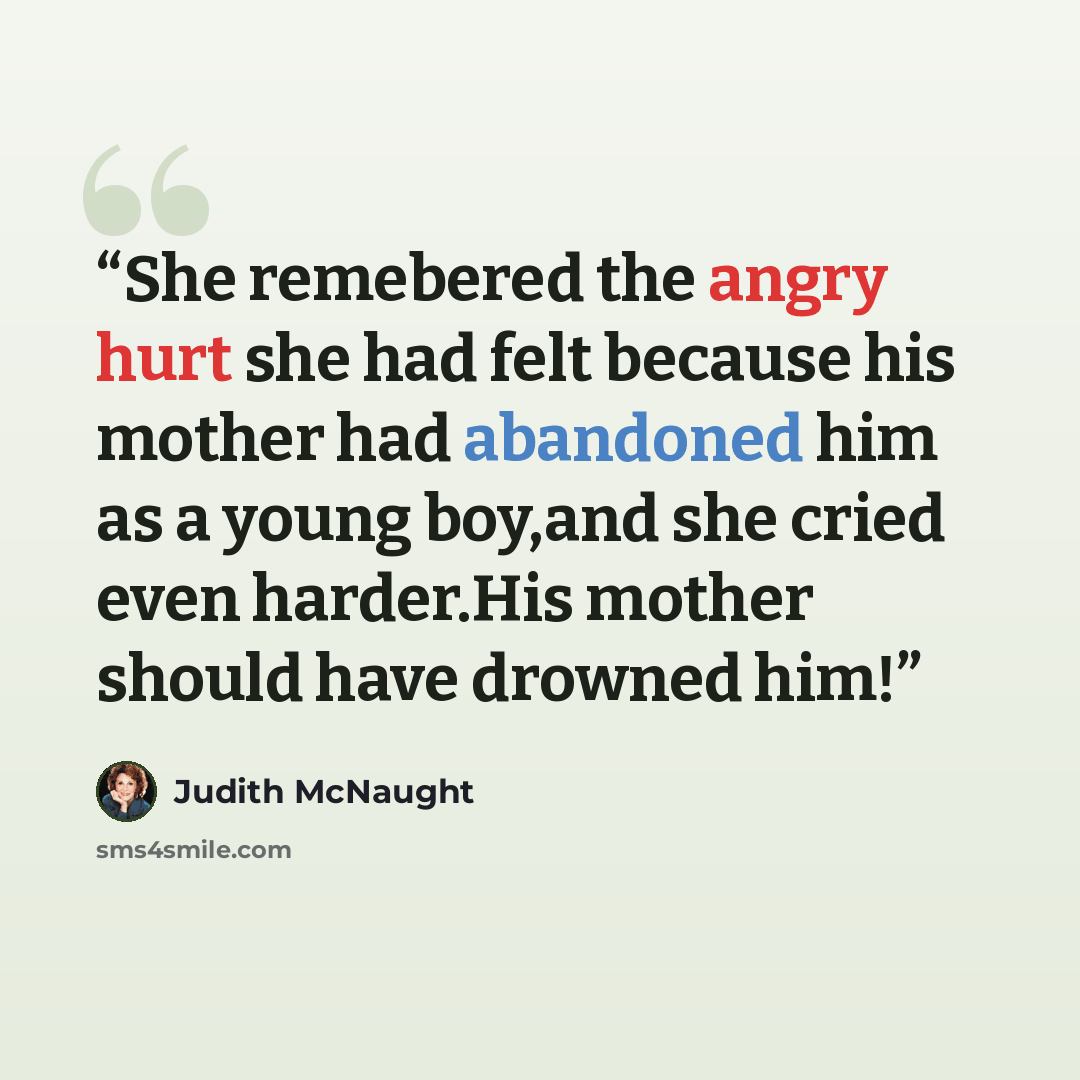 “She remebered the angry hurt she had felt because his mother had abandoned him as a young boy,and she cried even harder.His mother should have drowned him!” quote by Judith McNaught