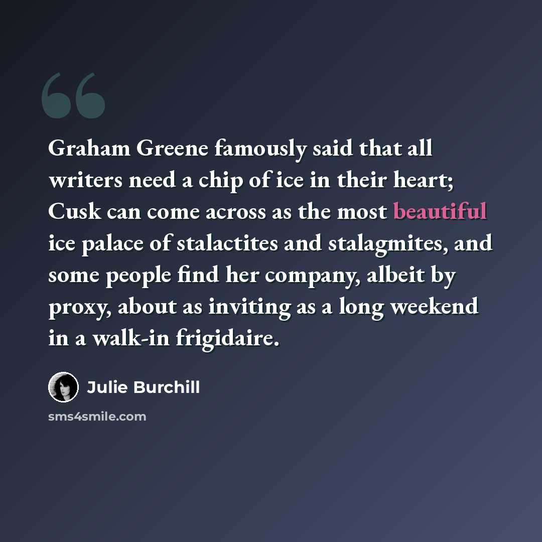 “Graham Greene famously said that all writers need a chip of ice in their heart; Cusk can come across as the most beautiful ice palace of stalactites and stalagmites, and some people find her company, albeit by proxy, about as inviting as a long weekend in a walk-in frigidaire.” quote by Julie Burchill