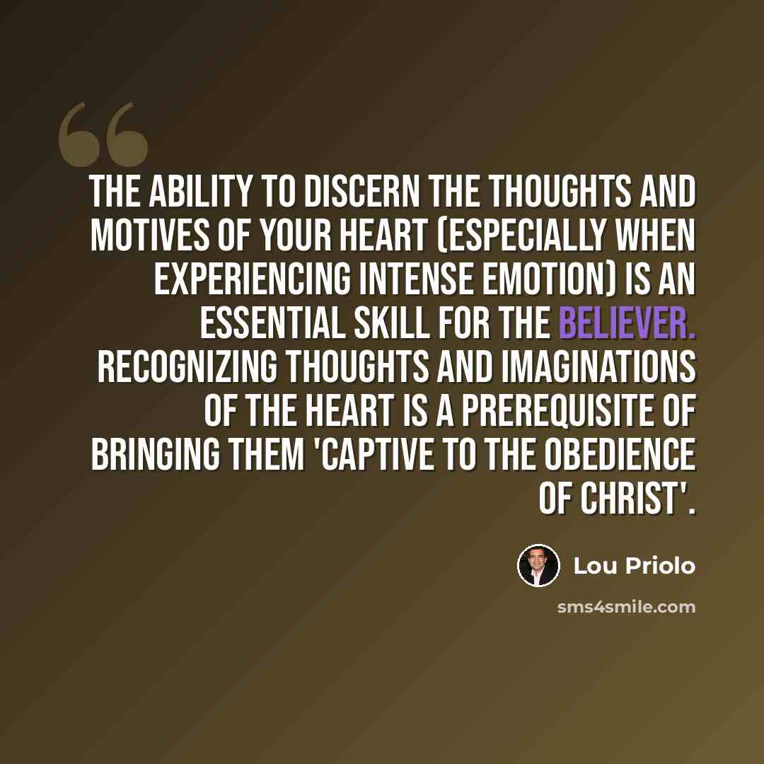 “The ability to discern the thoughts and motives of your heart (especially when experiencing intense emotion) is an essential skill for the believer. Recognizing thoughts and imaginations of the heart is a prerequisite of bringing them 'captive to the obedience of Christ'.” quote by Lou Priolo