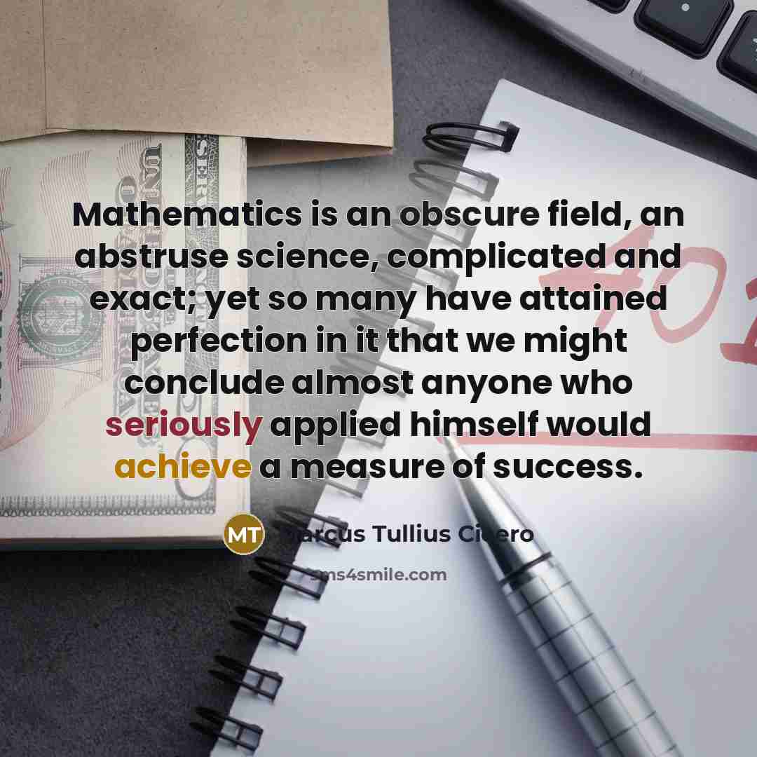 “Mathematics is an obscure field, an abstruse science, complicated and exact; yet so many have attained perfection in it that we might conclude almost anyone who seriously applied himself would achieve a measure of success.” quote by Marcus Tullius Cicero