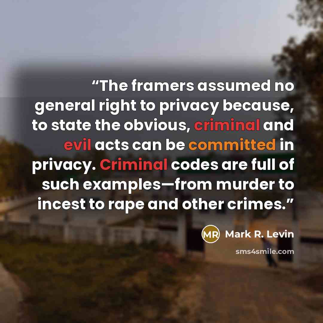 “The framers assumed no general right to privacy because, to state the obvious, criminal and evil acts can be committed in privacy. Criminal codes are full of such examples—from murder to incest to rape and other crimes.” quote by Mark R. Levin