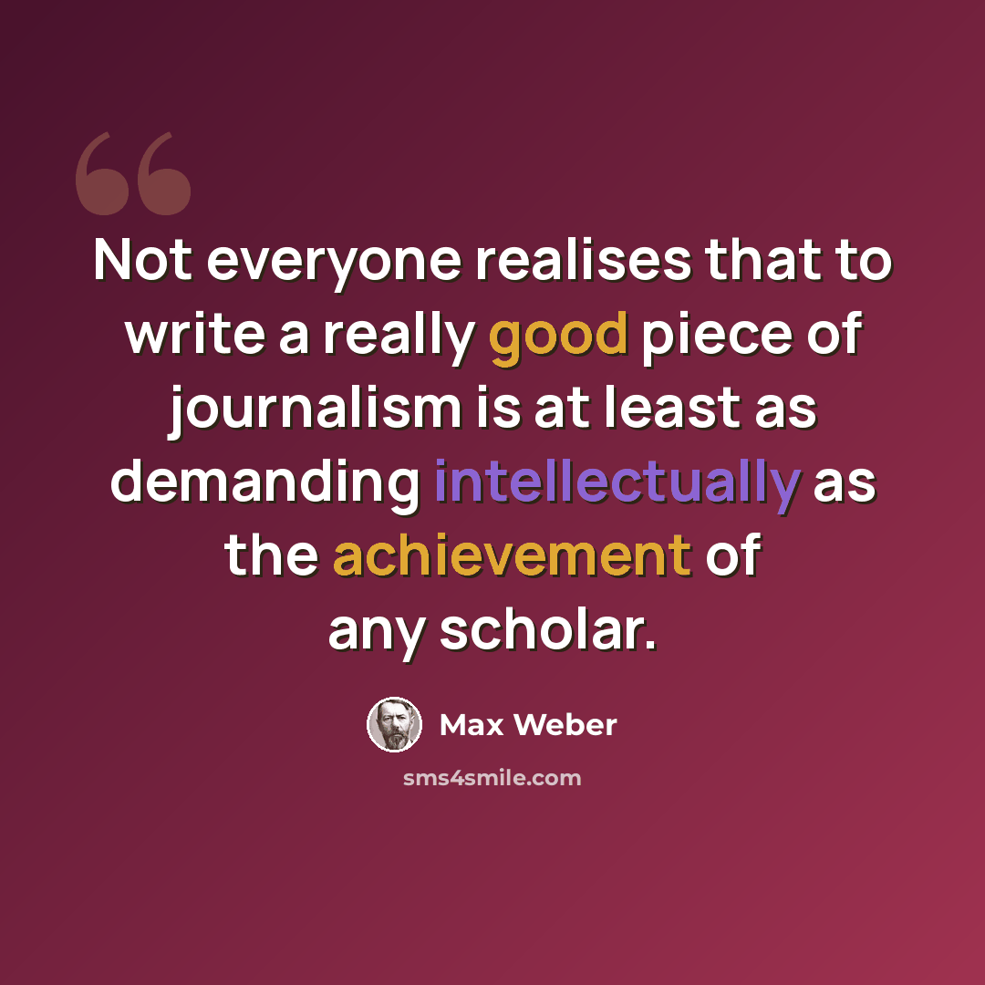 “Not everyone realises that to write a really good piece of journalism is at least as demanding intellectually as the achievement of any scholar.” quote by Max Weber