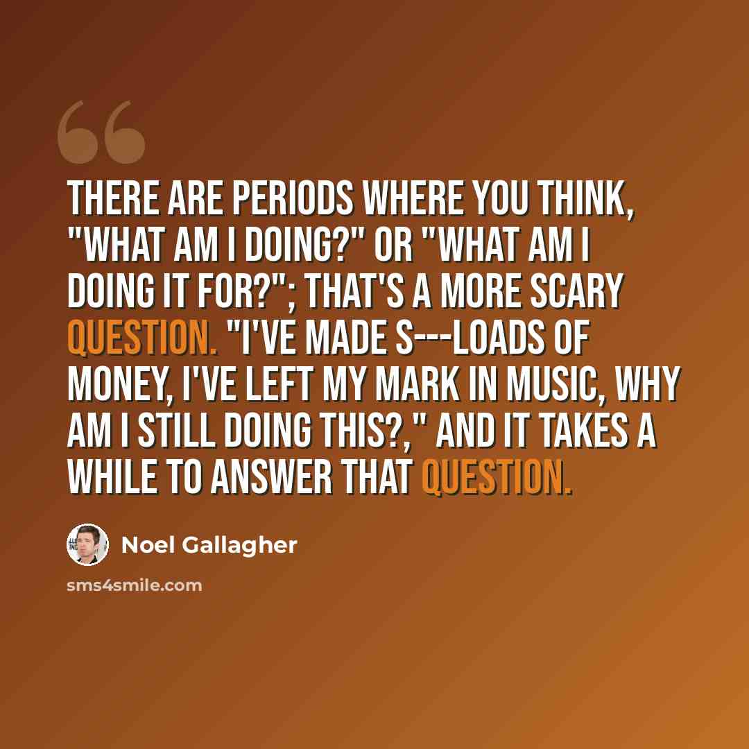 “There are periods where you think, "What am I doing?" or "What am I doing it for?"; that's a more scary question. "I've made s---loads of money, I've left my mark in music, why am I still doing this?," and it takes a while to answer that question.” quote by Noel Gallagher