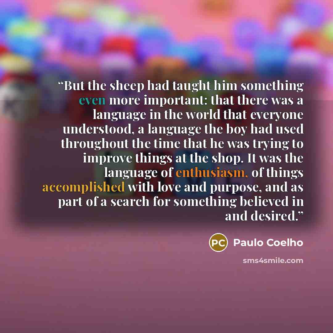 “But the sheep had taught him something even more important: that there was a language in the world that everyone understood, a language the boy had used throughout the time that he was trying to improve things at the shop. It was the language of enthusiasm, of things accomplished with love and…” quote by Paulo Coelho