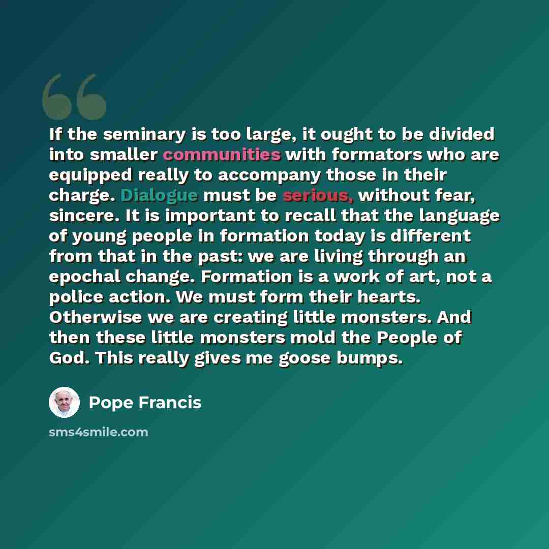 “If the seminary is too large, it ought to be divided into smaller communities with formators who are equipped really to accompany those in their charge. Dialogue must be serious, without fear, sincere. It is important to recall that the language of young people in formation today is different from…” quote by Pope Francis