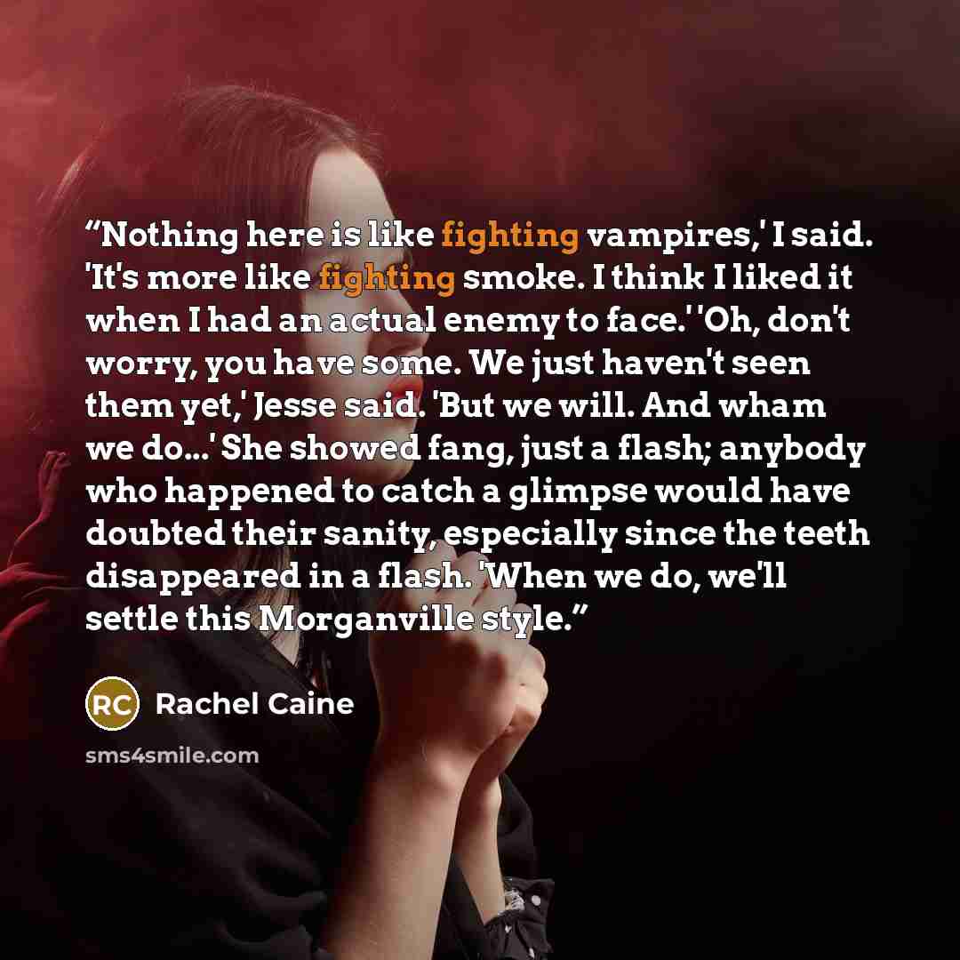 “Nothing here is like fighting vampires,' I said. 'It's more like fighting smoke. I think I liked it when I had an actual enemy to face.' 'Oh, don't worry, you have some. We just haven't seen them yet,' Jesse said. 'But we will. And wham we do...' She showed fang, just a flash; anybody who happened…” quote by Rachel Caine