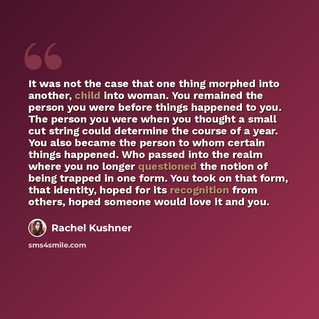 “It was not the case that one thing morphed into another, child into woman. You remained the person you were before things happened to you. The person you were when you thought a small cut string could determine the course of a year. You also became the person to whom certain things happened. Who…” quote by Rachel Kushner