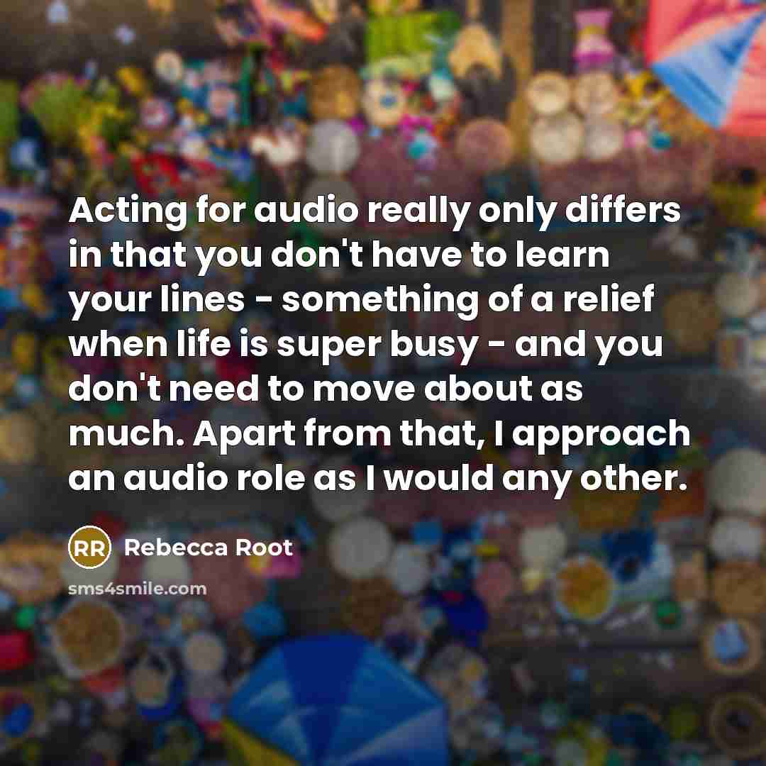 “Acting for audio really only differs in that you don't have to learn your lines - something of a relief when life is super busy - and you don't need to move about as much. Apart from that, I approach an audio role as I would any other.” quote by Rebecca Root