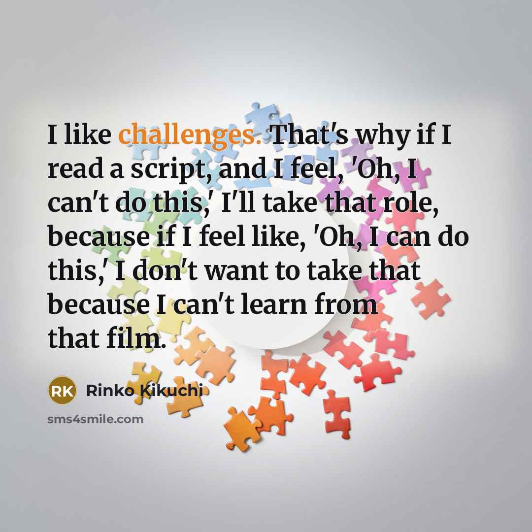 “I like challenges. That's why if I read a script, and I feel, 'Oh, I can't do this,' I'll take that role, because if I feel like, 'Oh, I can do this,' I don't want to take that because I can't learn from that film.” quote by Rinko Kikuchi