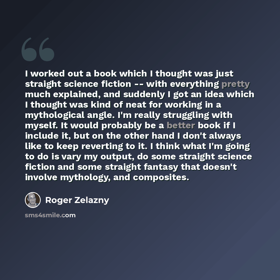 “I worked out a book which I thought was just straight science fiction -- with everything pretty much explained, and suddenly I got an idea which I thought was kind of neat for working in a mythological angle. I'm really struggling with myself. It would probably be a better book if I include it…” quote by Roger Zelazny