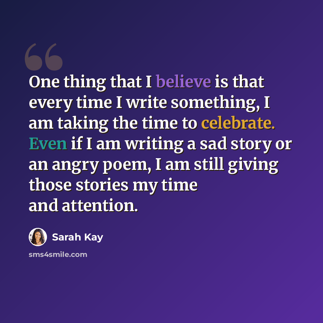 “One thing that I believe is that every time I write something, I am taking the time to celebrate. Even if I am writing a sad story or an angry poem, I am still giving those stories my time and attention.” quote by Sarah Kay